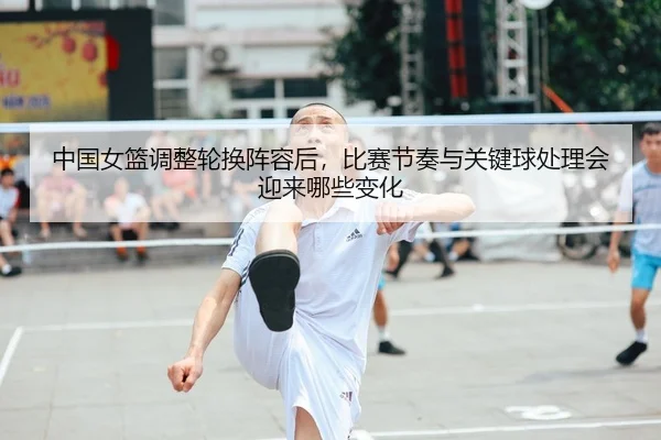 中国女篮调整轮换阵容后，比赛节奏与关键球处理会迎来哪些变化（DOUYU）